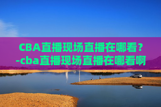 CBA直播现场直播在哪看？-cba直播现场直播在哪看啊