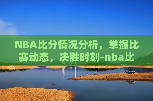 NBA比分情况分析，掌握比赛动态，决胜时刻-nba比分情况季后赛