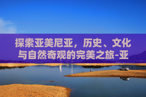 探索亚美尼亚，历史、文化与自然奇观的完美之旅-亚美尼亚是哪个国家的