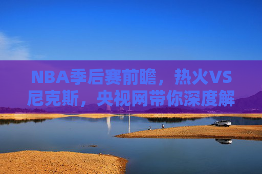 NBA季后赛前瞻，热火VS尼克斯，央视网带你深度解析-热火对尼克斯直播