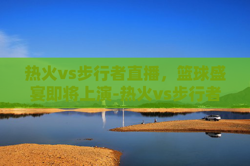 热火vs步行者直播，篮球盛宴即将上演-热火vs步行者直播免费观看