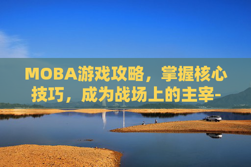 MOBA游戏攻略，掌握核心技巧，成为战场上的主宰-moba类游戏