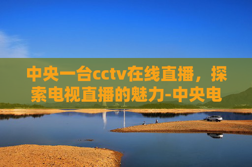 中央一台cctv在线直播，探索电视直播的魅力-中央电视台一套直播在线观看