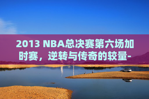 2013 NBA总决赛第六场加时赛，逆转与传奇的较量-13nba总决赛第6场高清加时赛