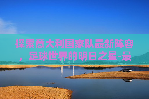 探索意大利国家队最新阵容，足球世界的明日之星-最新意大利国家队首发阵容