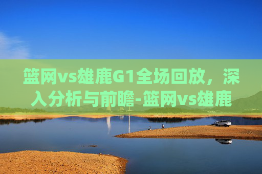 篮网vs雄鹿G1全场回放，深入分析与前瞻-篮网vs雄鹿g1全场回放视频