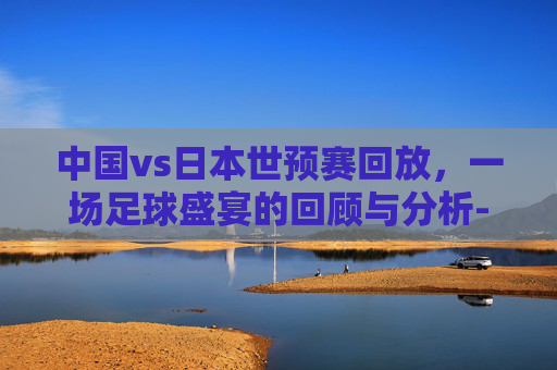 中国vs日本世预赛回放，一场足球盛宴的回顾与分析-中国vs日本世预赛回放直播