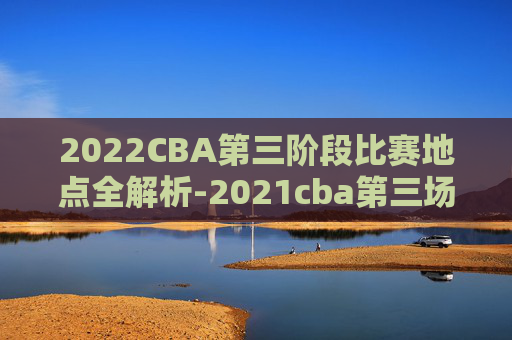 2022CBA第三阶段比赛地点全解析-2021cba第三场在哪里打