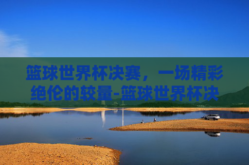 篮球世界杯决赛，一场精彩绝伦的较量-篮球世界杯决赛直播