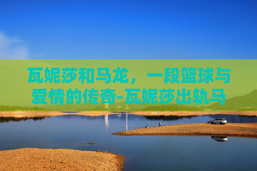 瓦妮莎和马龙,一段篮球与爱情的传奇-瓦妮莎出轨马龙 瓦妮莎和马龙,一段篮球与爱情的传奇-瓦妮莎出轨马龙