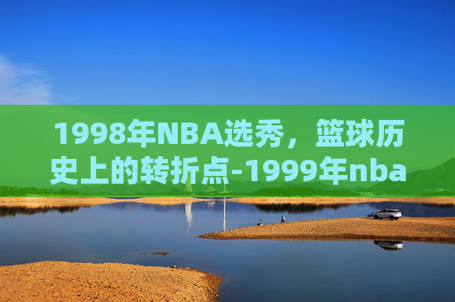 1998年NBA选秀，篮球历史上的转折点-1999年nba选秀