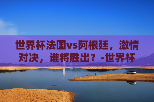 世界杯法国vs阿根廷，激情对决，谁将胜出？-世界杯法国vs阿根廷比分