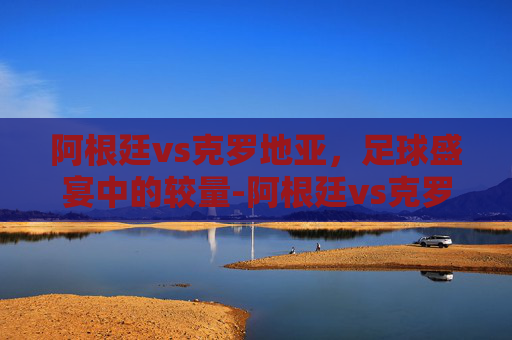 阿根廷vs克罗地亚，足球盛宴中的较量-阿根廷vs克罗地亚世界杯