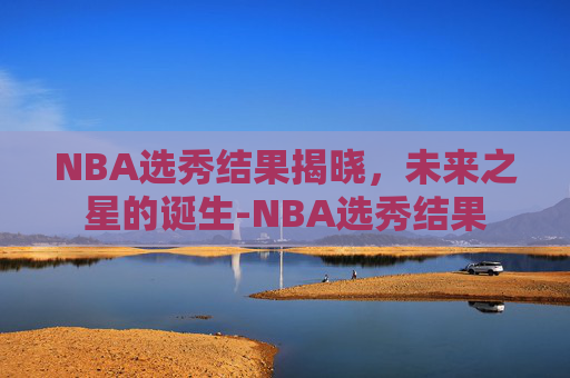 NBA选秀结果揭晓，未来之星的诞生-NBA选秀结果