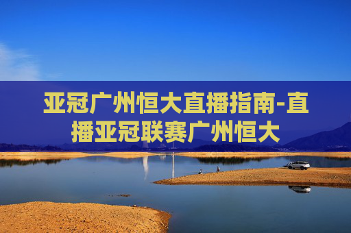 亚冠广州恒大直播指南-直播亚冠联赛广州恒大
