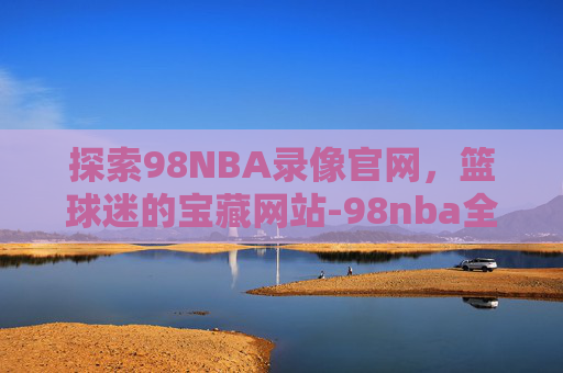 探索98NBA录像官网，篮球迷的宝藏网站-98nba全场录像回放像