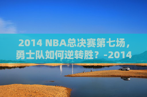 2014 NBA总决赛第七场，勇士队如何逆转胜？-2014nba总决赛第六场高清
