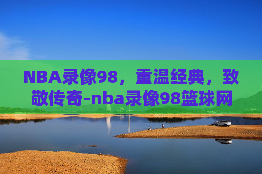 NBA录像98，重温经典，致敬传奇-nba录像98篮球网