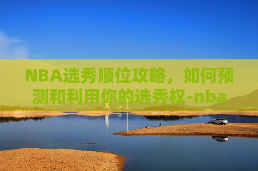 NBA选秀顺位攻略,如何预测和利用你的选秀权-nba选秀顺位名单 NBA选秀顺位攻略,如何预测和利用你的选秀权-nba选秀顺位名单