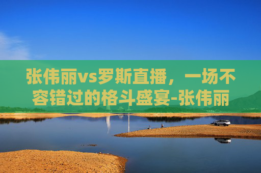 张伟丽vs罗斯直播，一场不容错过的格斗盛宴-张伟丽vs罗斯直播最新