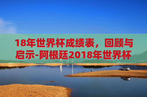 18年世界杯成绩表，回顾与启示-阿根廷2018年世界杯成绩表