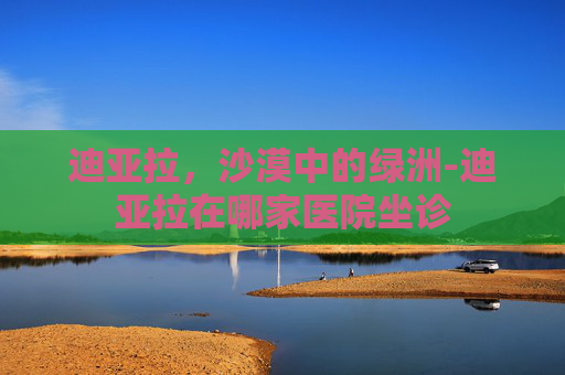 迪亚拉，沙漠中的绿洲-迪亚拉在哪家医院坐诊