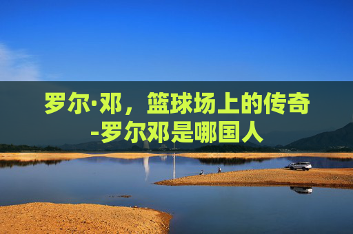 罗尔·邓，篮球场上的传奇-罗尔邓是哪国人