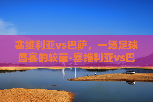 塞维利亚vs巴萨,一场足球盛宴的较量-塞维利亚vs巴萨比分预测 塞维利亚vs巴萨,一场足球盛宴的较量-塞维利亚vs巴萨比分预测