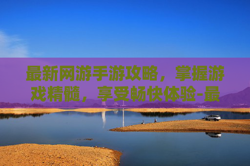 最新网游手游攻略，掌握游戏精髓，享受畅快体验-最新网游手游排行榜2022前十名