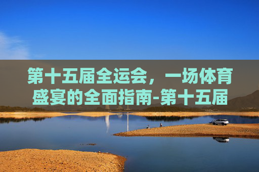 第十五届全运会,一场体育盛宴的全面指南-第十五届全运会开幕式 第十五届全运会,一场体育盛宴的全面指南-第十五届全运会开幕式