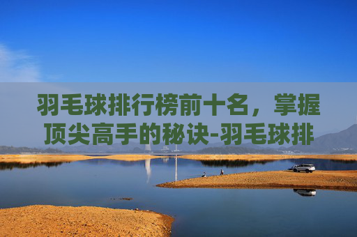 羽毛球排行榜前十名,掌握顶尖高手的秘诀-羽毛球排行榜前十名排名男子 羽毛球排行榜前十名,掌握顶尖高手的秘诀-羽毛球排行榜前十名排名男子