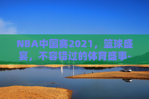 NBA中国赛2021，篮球盛宴，不容错过的体育盛事-nba中国赛2021-2022