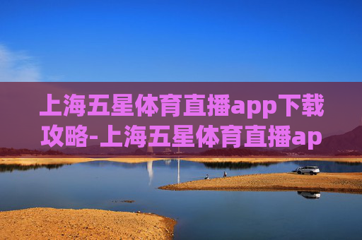 上海五星体育直播app下载攻略-上海五星体育直播app下载官网