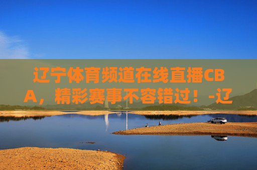 辽宁体育频道在线直播CBA，精彩赛事不容错过！-辽宁体育频道在线直播斗地主