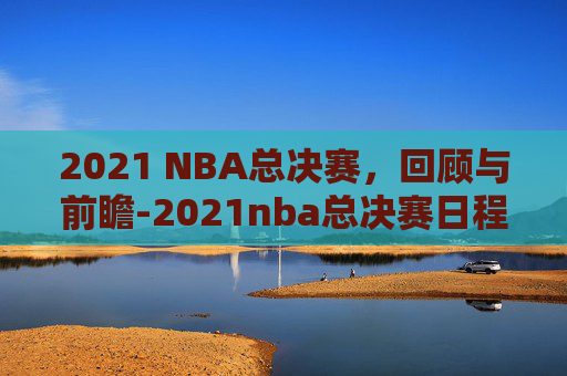 2021 NBA总决赛,回顾与前瞻-2021nba总决赛日程 2021 NBA总决赛,回顾与前瞻-2021nba总决赛日程