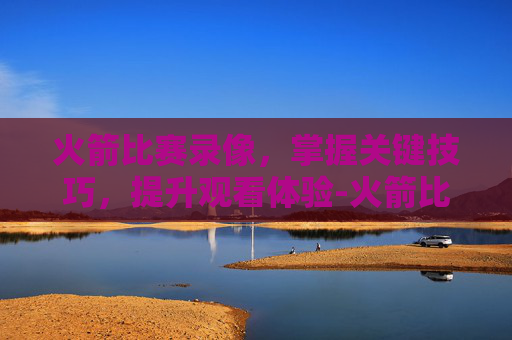 火箭比赛录像，掌握关键技巧，提升观看体验-火箭比赛录像回放98直播吧