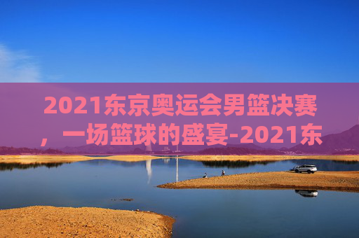 2021东京奥运会男篮决赛，一场篮球的盛宴-2021东京奥运会男蓝决赛