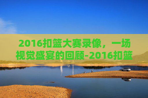 2016扣篮大赛录像,一场视觉盛宴的回顾-2016扣篮大赛中文回放 2016扣篮大赛录像,一场视觉盛宴的回顾-2016扣篮大赛中文回放