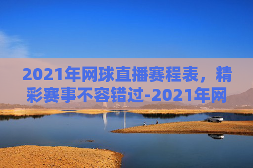 2021年网球直播赛程表，精彩赛事不容错过-2021年网球直播赛程表图片