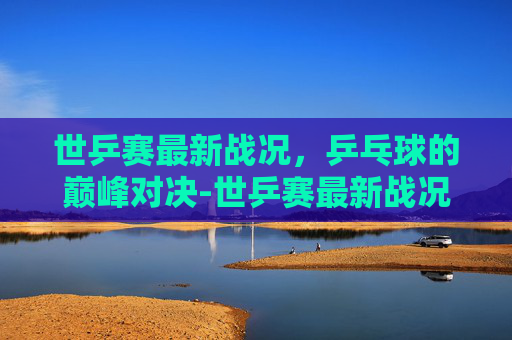 世乒赛最新战况，乒乓球的巅峰对决-世乒赛最新战况今日时间表