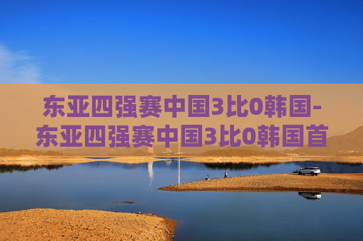东亚四强赛中国3比0韩国-东亚四强赛中国3比0韩国首发