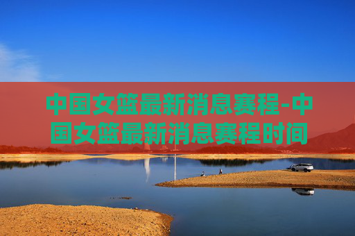 中国女篮最新消息赛程-中国女篮最新消息赛程时间
