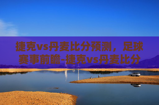 捷克vs丹麦比分预测，足球赛事前瞻-捷克vs丹麦比分预测专家分析丹麦获胜概率大吗?