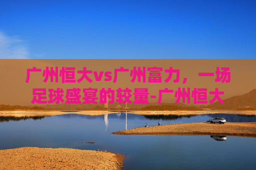 广州恒大vs广州富力,一场足球盛宴的较量-广州恒大对战广州富力 广州恒大vs广州富力,一场足球盛宴的较量-广州恒大对战广州富力