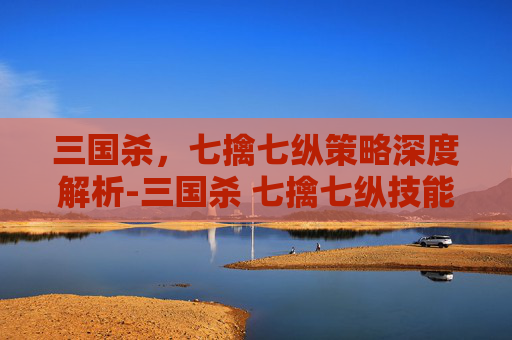 三国杀，七擒七纵策略深度解析-三国杀 七擒七纵技能介绍