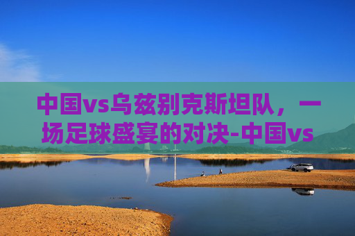 中国vs乌兹别克斯坦队，一场足球盛宴的对决-中国vs乌兹别克斯坦队世预赛