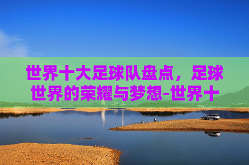 世界十大足球队盘点，足球世界的荣耀与梦想-世界十大顶级俱乐部