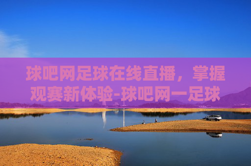 球吧网足球在线直播，掌握观赛新体验-球吧网一足球一nba一体育直播一全面的直播网