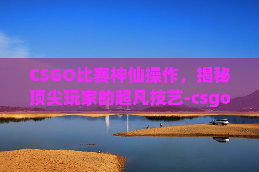 CSGO比赛神仙操作，揭秘顶尖玩家的超凡技艺-csgo大神操作