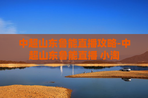 中超山东鲁能直播攻略-中超山东鲁能直播 小淘